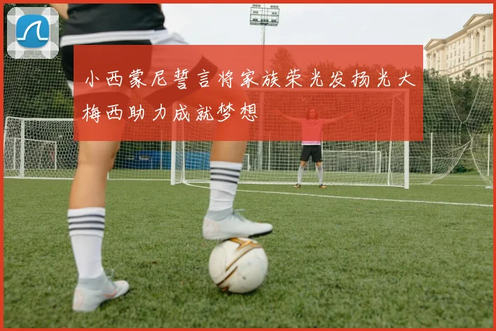 小西蒙尼誓言将家族荣光发扬光大梅西助力成就梦想
