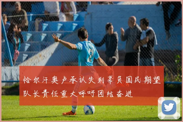 恰尔汗奥卢承认失利辜负国民期望队长责任重大呼吁团结奋进