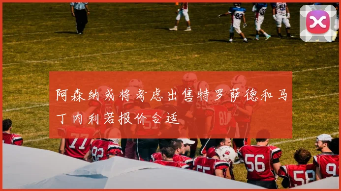 阿森纳或将考虑出售特罗萨德和马丁内利若报价合适