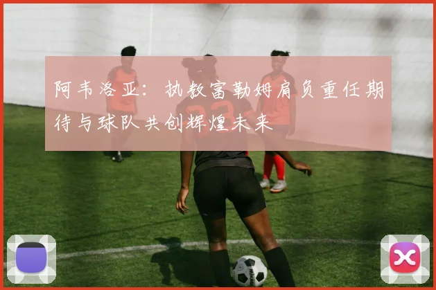 阿韦洛亚：执教富勒姆肩负重任期待与球队共创辉煌未来