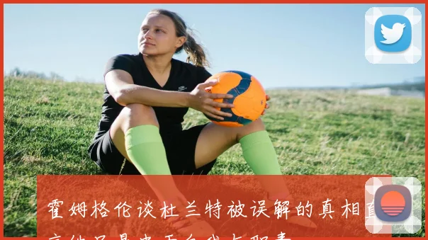 霍姆格伦谈杜兰特被误解的真相直言他只是忠于自我与职责