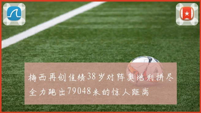 梅西再创佳绩38岁对阵奥地利拼尽全力跑出79048米的惊人距离