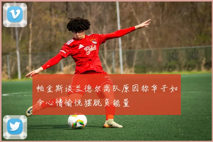 帕金斯谈兰德尔离队原因称华子如今心情愉悦摆脱负能量