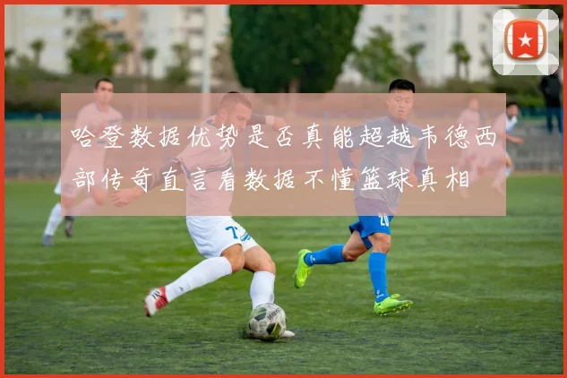 哈登数据优势是否真能超越韦德西部传奇直言看数据不懂篮球真相