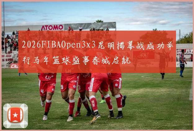 2026FIBAOpen3x3昆明揭幕战成功举行马年篮球盛事春城启航