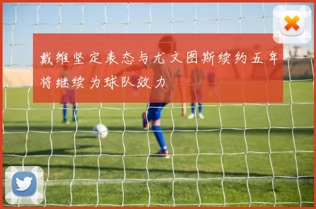 戴维坚定表态与尤文图斯续约五年将继续为球队效力