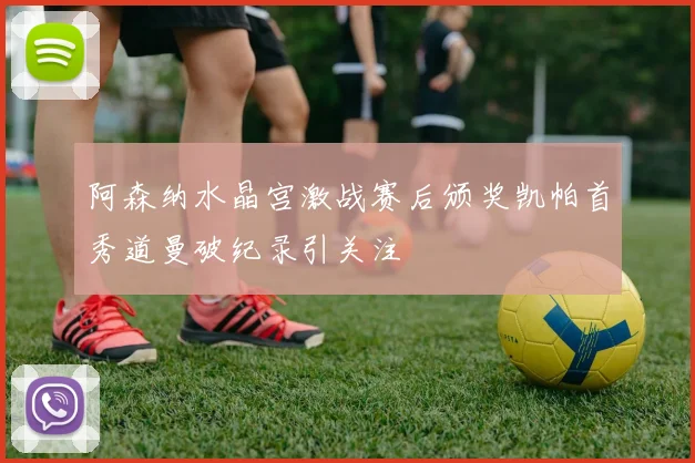 阿森纳水晶宫激战赛后颁奖凯帕首秀道曼破纪录引关注