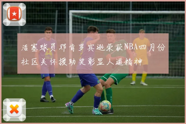 活塞球员邓肯罗宾逊荣获NBA四月份社区关怀援助奖彰显人道精神