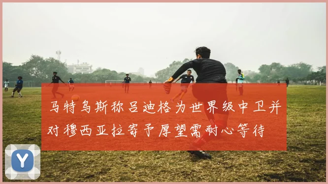 马特乌斯称吕迪格为世界级中卫并对穆西亚拉寄予厚望需耐心等待