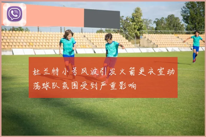 杜兰特小号风波引发火箭更衣室动荡球队氛围受到严重影响