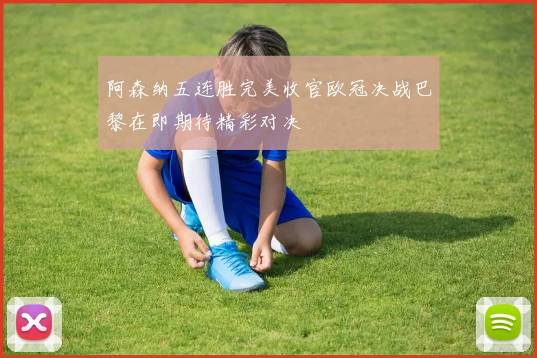 阿森纳五连胜完美收官欧冠决战巴黎在即期待精彩对决