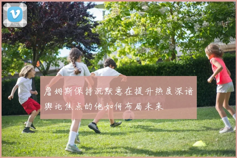 詹姆斯保持沉默意在提升热度深谙舆论焦点的他如何布局未来