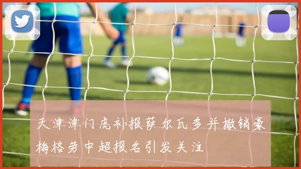 天津津门虎补报萨尔瓦多并撤销豪梅格劳中超报名引发关注