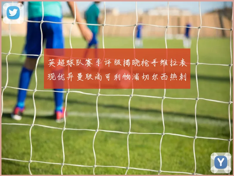 英超球队赛季评级揭晓枪手维拉表现优异曼联尚可利物浦切尔西热刺需努力
