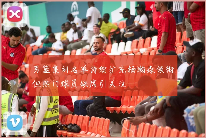 男篮集训名单持续扩充杨瀚森领衔但热门球员缺席引关注