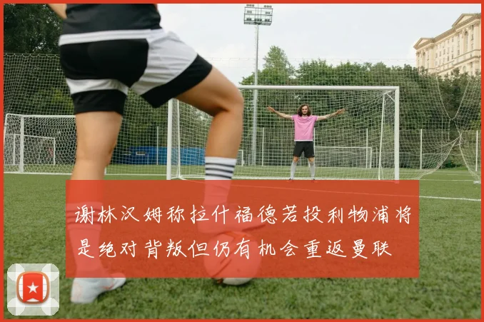 谢林汉姆称拉什福德若投利物浦将是绝对背叛但仍有机会重返曼联