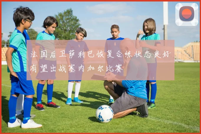 法国后卫萨利巴恢复合练状态良好有望出战塞内加尔比赛