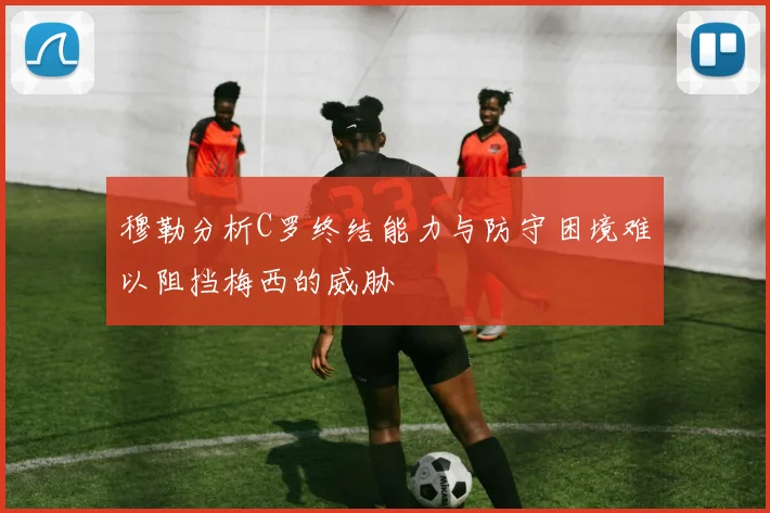 穆勒分析C罗终结能力与防守困境难以阻挡梅西的威胁
