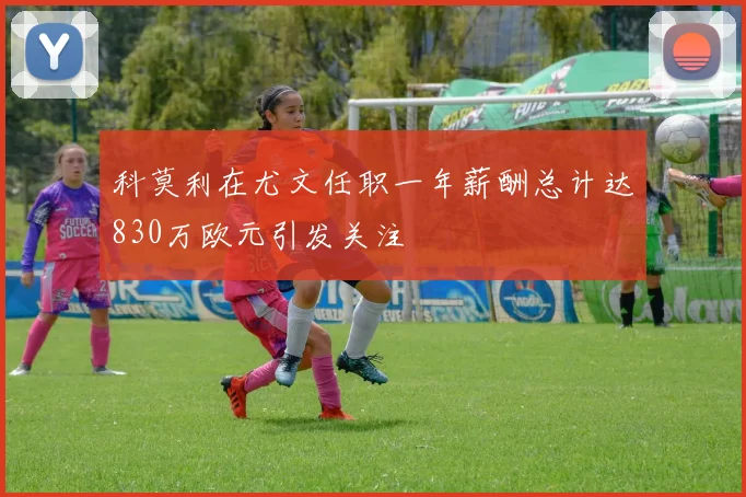 科莫利在尤文任职一年薪酬总计达830万欧元引发关注