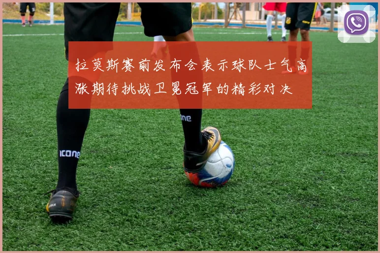 拉莫斯赛前发布会表示球队士气高涨期待挑战卫冕冠军的精彩对决