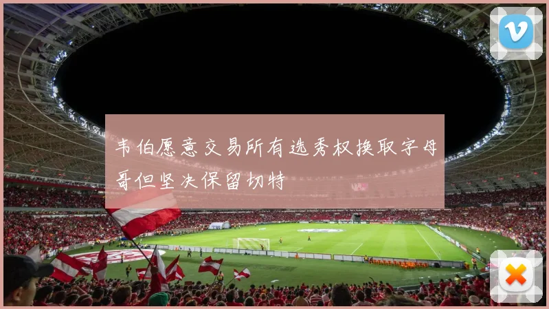 韦伯愿意交易所有选秀权换取字母哥但坚决保留切特
